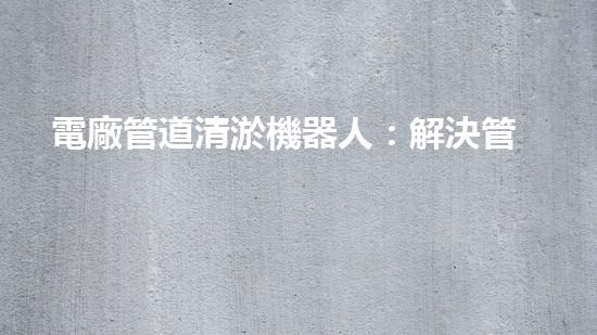 電廠管道清淤機器人：解決管道堵塞難題？